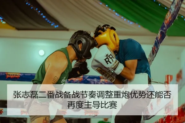 张志磊二番战备战节奏调整重炮优势还能否再度主导比赛