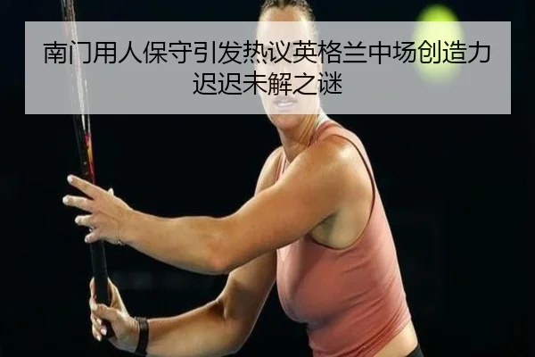 南门用人保守引发热议英格兰中场创造力迟迟未解之谜